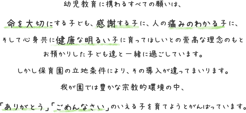 幼児教育に携わるすべての願いは、命を大切にする子ども、感謝する子に、人の痛みのわかる子に、そして心身共に健康な明るい子に育ってほしいとの崇高な理念のもとお預かりした子ども達と一緒に過ごしています。しかし保育園の立地条件により、その導入が違ってまいります。我が園では豊かな宗教的環境の中、「ありがとう」「ごめんなさい」のいえる子を育てようとがんばっています。